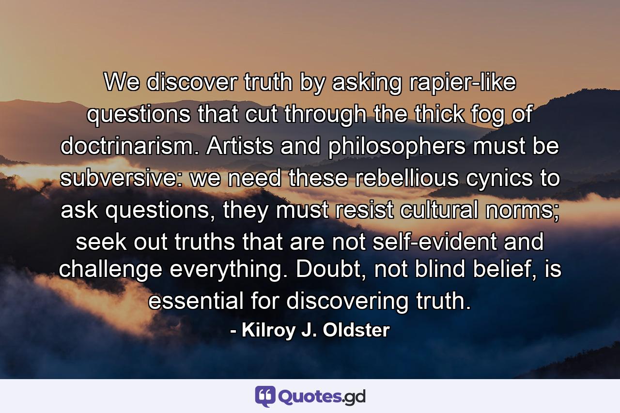 We discover truth by asking rapier-like questions that cut through the thick fog of doctrinarism. Artists and philosophers must be subversive: we need these rebellious cynics to ask questions, they must resist cultural norms; seek out truths that are not self-evident and challenge everything. Doubt, not blind belief, is essential for discovering truth. - Quote by Kilroy J. Oldster