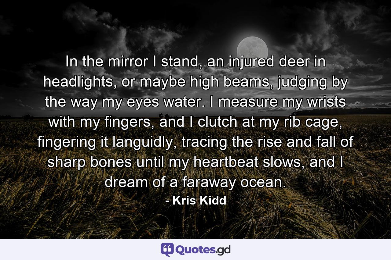 In the mirror I stand, an injured deer in headlights, or maybe high beams, judging by the way my eyes water. I measure my wrists with my fingers, and I clutch at my rib cage, fingering it languidly, tracing the rise and fall of sharp bones until my heartbeat slows, and I dream of a faraway ocean. - Quote by Kris Kidd