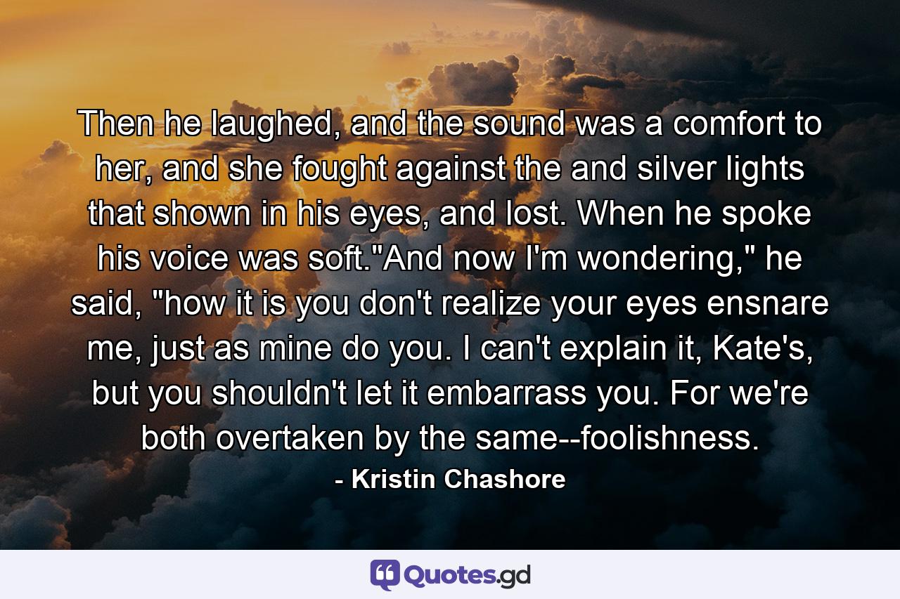 Then he laughed, and the sound was a comfort to her, and she fought against the and silver lights that shown in his eyes, and lost. When he spoke his voice was soft.