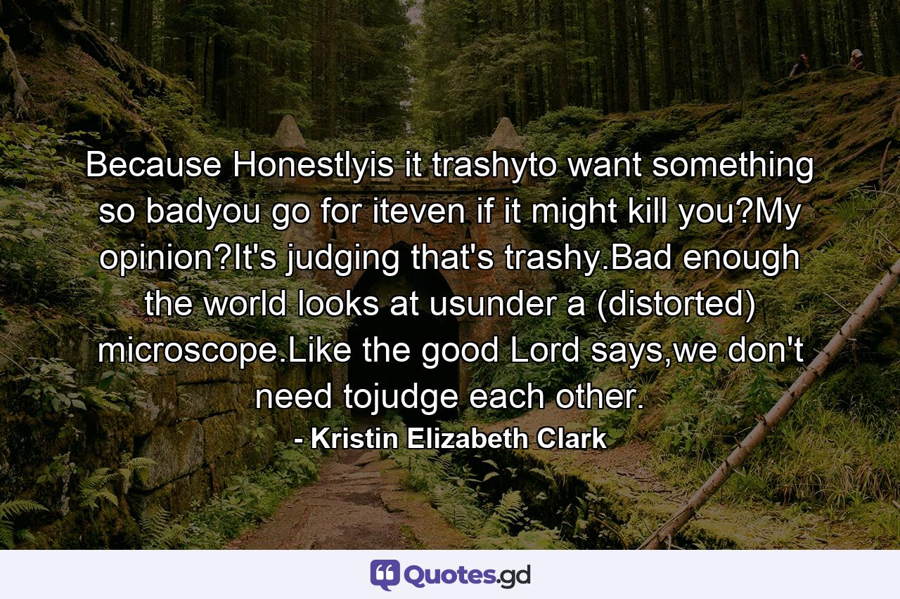 Because Honestlyis it trashyto want something so badyou go for iteven if it might kill you?My opinion?It's judging that's trashy.Bad enough the world looks at usunder a (distorted) microscope.Like the good Lord says,we don't need tojudge each other. - Quote by Kristin Elizabeth Clark