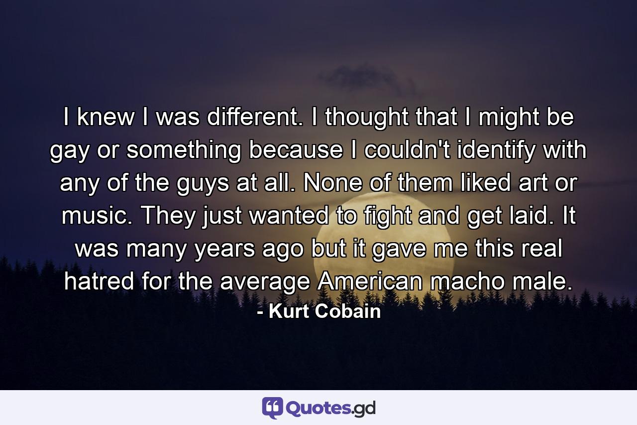 I knew I was different. I thought that I might be gay or something because I couldn't identify with any of the guys at all. None of them liked art or music. They just wanted to fight and get laid. It was many years ago but it gave me this real hatred for the average American macho male. - Quote by Kurt Cobain