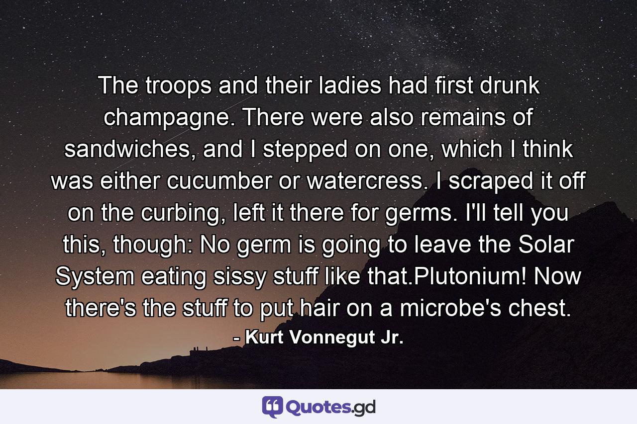 The troops and their ladies had first drunk champagne. There were also remains of sandwiches, and I stepped on one, which I think was either cucumber or watercress. I scraped it off on the curbing, left it there for germs. I'll tell you this, though: No germ is going to leave the Solar System eating sissy stuff like that.Plutonium! Now there's the stuff to put hair on a microbe's chest. - Quote by Kurt Vonnegut Jr.