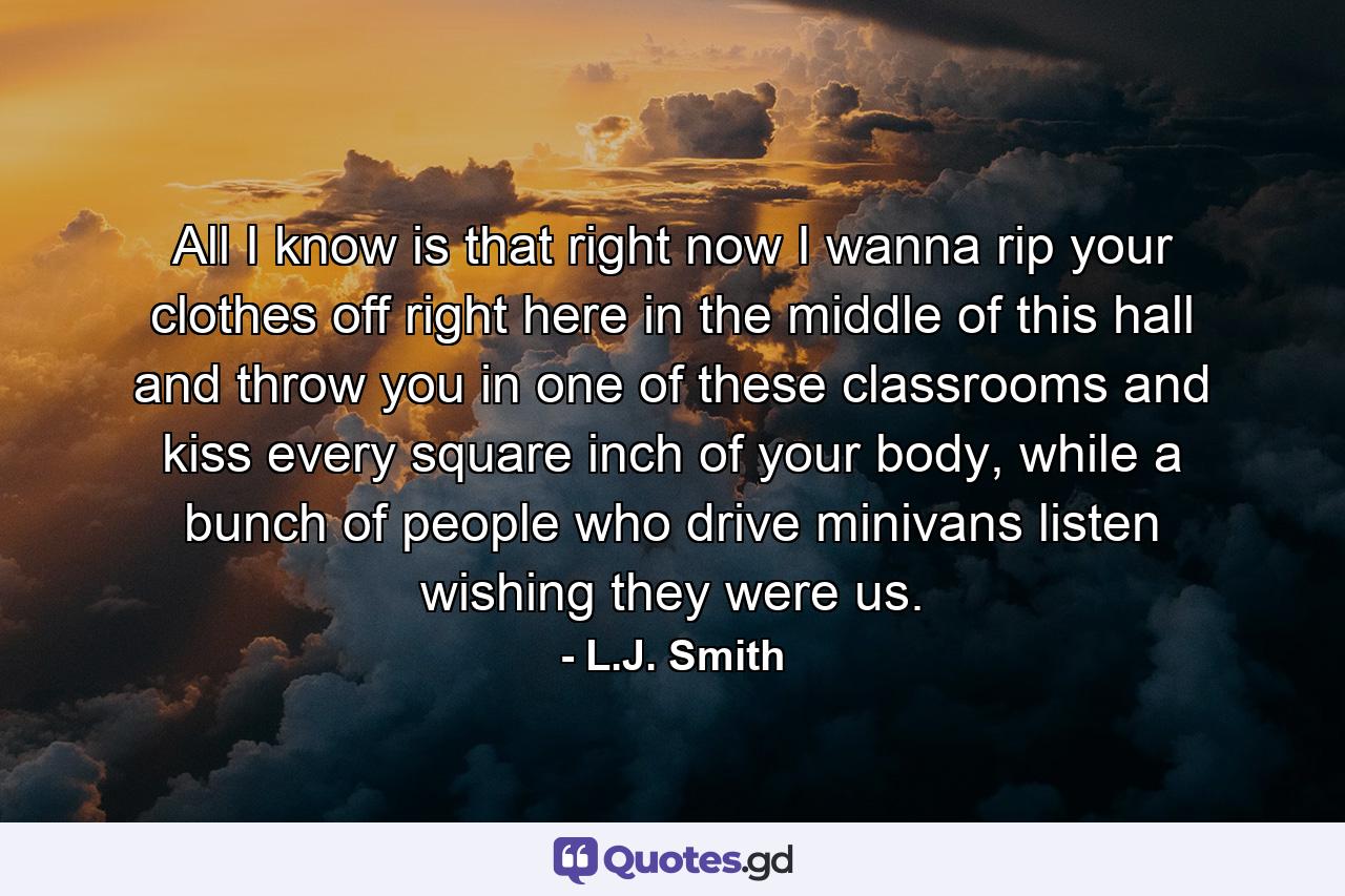 All I know is that right now I wanna rip your clothes off right here in the middle of this hall and throw you in one of these classrooms and kiss every square inch of your body, while a bunch of people who drive minivans listen wishing they were us. - Quote by L.J. Smith