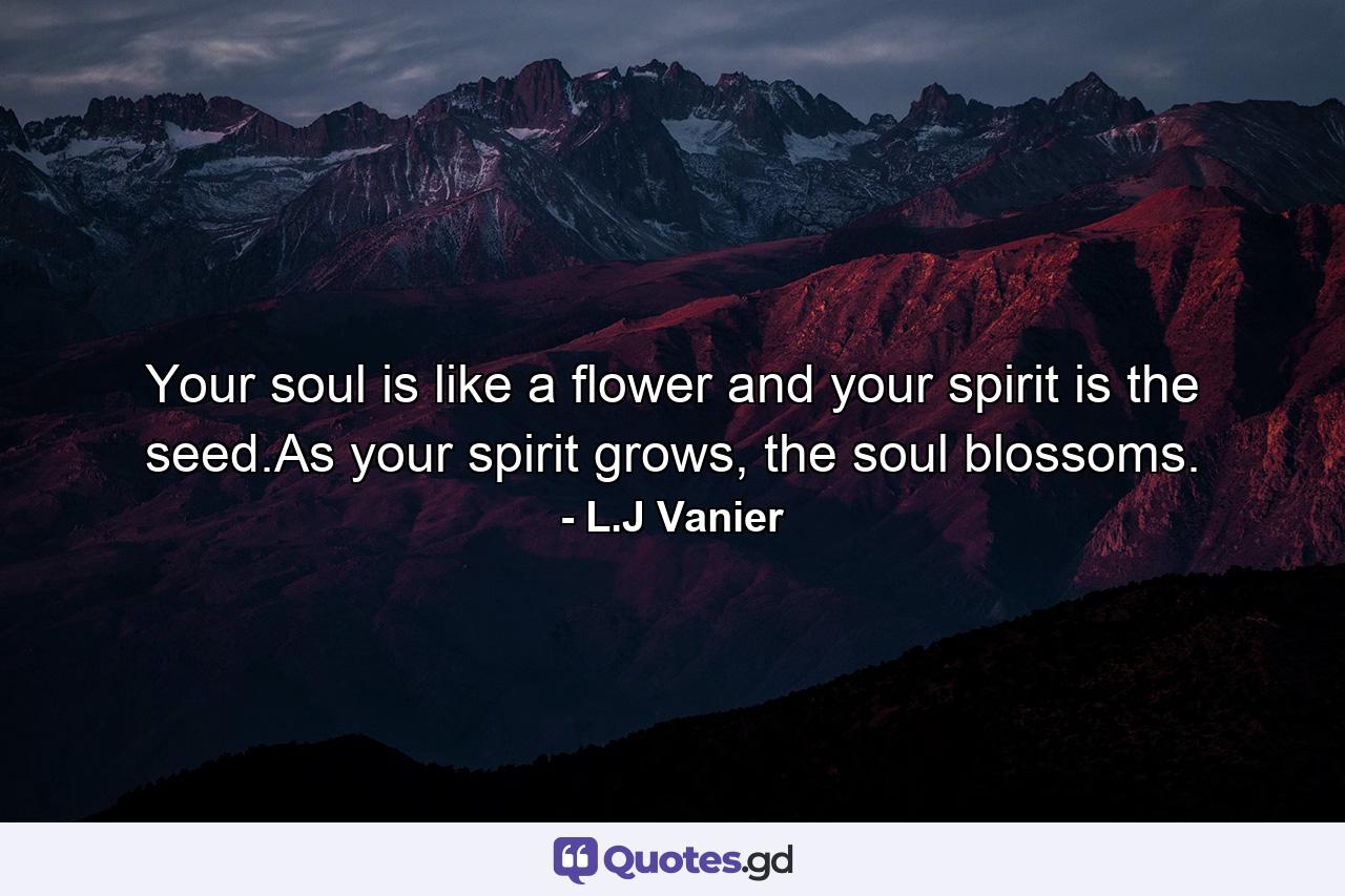 Your soul is like a flower and your spirit is the seed.As your spirit grows, the soul blossoms. - Quote by L.J Vanier