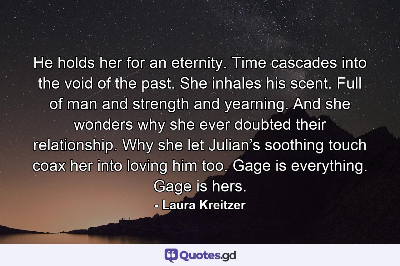 He holds her for an eternity. Time cascades into the void of the past. She inhales his scent. Full of man and strength and yearning. And she wonders why she ever doubted their relationship. Why she let Julian’s soothing touch coax her into loving him too. Gage is everything. Gage is hers. - Quote by Laura Kreitzer