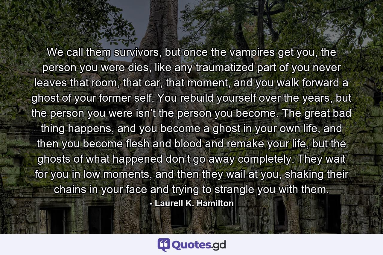 We call them survivors, but once the vampires get you, the person you were dies, like any traumatized part of you never leaves that room, that car, that moment, and you walk forward a ghost of your former self. You rebuild yourself over the years, but the person you were isn’t the person you become. The great bad thing happens, and you become a ghost in your own life, and then you become flesh and blood and remake your life, but the ghosts of what happened don’t go away completely. They wait for you in low moments, and then they wail at you, shaking their chains in your face and trying to strangle you with them. - Quote by Laurell K. Hamilton