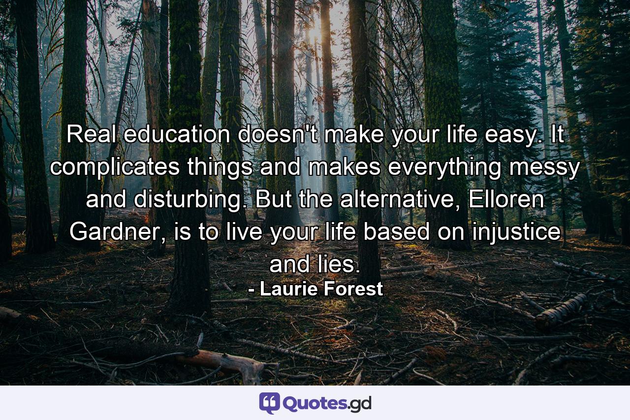 Real education doesn't make your life easy. It complicates things and makes everything messy and disturbing. But the alternative, Elloren Gardner, is to live your life based on injustice and lies. - Quote by Laurie Forest