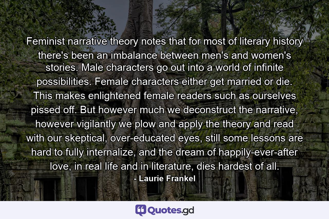 Feminist narrative theory notes that for most of literary history there's been an imbalance between men's and women's stories. Male characters go out into a world of infinite possibilities. Female characters either get married or die. This makes enlightened female readers such as ourselves pissed off. But however much we deconstruct the narrative, however vigilantly we plow and apply the theory and read with our skeptical, over-educated eyes, still some lessons are hard to fully internalize, and the dream of happily-ever-after love, in real life and in literature, dies hardest of all. - Quote by Laurie Frankel