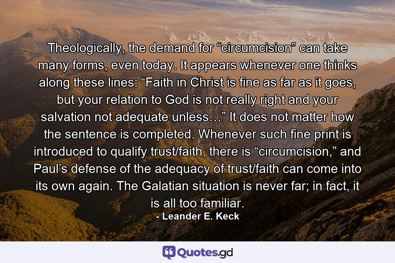 Theologically, the demand for “circumcision” can take many forms, even today. It appears whenever one thinks along these lines: “Faith in Christ is fine as far as it goes, but your relation to God is not really right and your salvation not adequate unless…” It does not matter how the sentence is completed. Whenever such fine print is introduced to qualify trust/faith, there is “circumcision,” and Paul’s defense of the adequacy of trust/faith can come into its own again. The Galatian situation is never far; in fact, it is all too familiar. - Quote by Leander E. Keck