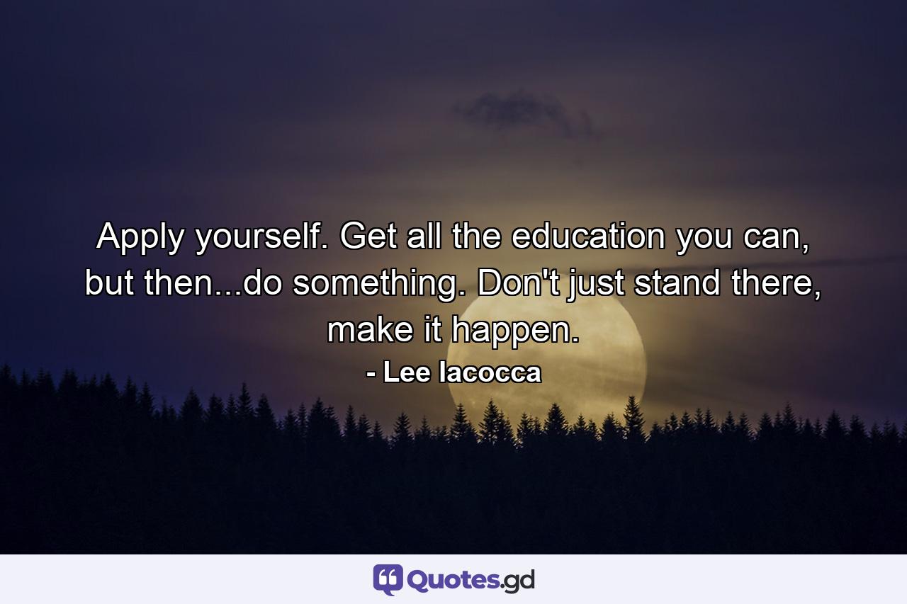 Apply yourself. Get all the education you can, but then...do something. Don't just stand there, make it happen. - Quote by Lee Iacocca