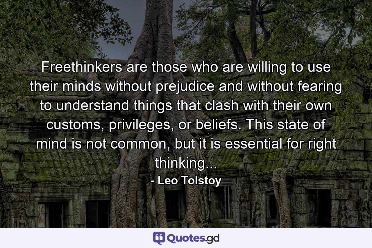 Freethinkers are those who are willing to use their minds without prejudice and without fearing to understand things that clash with their own customs, privileges, or beliefs. This state of mind is not common, but it is essential for right thinking... - Quote by Leo Tolstoy