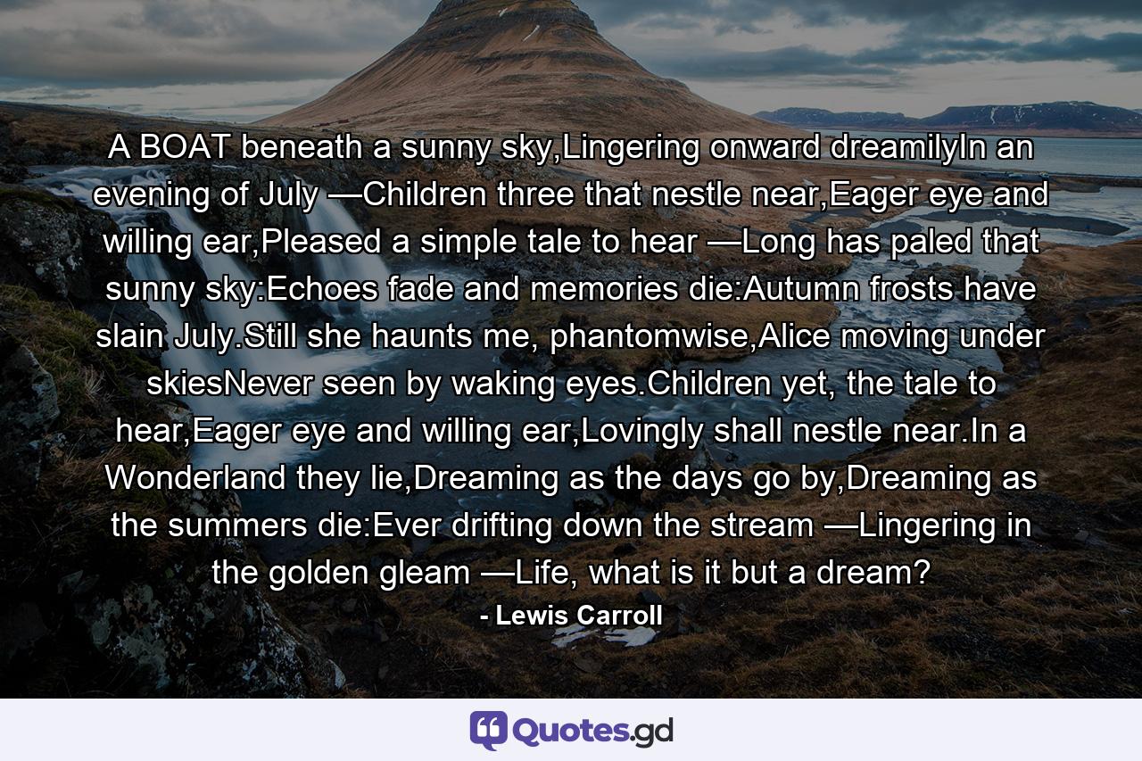 A BOAT beneath a sunny sky,Lingering onward dreamilyIn an evening of July —Children three that nestle near,Eager eye and willing ear,Pleased a simple tale to hear —Long has paled that sunny sky:Echoes fade and memories die:Autumn frosts have slain July.Still she haunts me, phantomwise,Alice moving under skiesNever seen by waking eyes.Children yet, the tale to hear,Eager eye and willing ear,Lovingly shall nestle near.In a Wonderland they lie,Dreaming as the days go by,Dreaming as the summers die:Ever drifting down the stream —Lingering in the golden gleam —Life, what is it but a dream? - Quote by Lewis Carroll