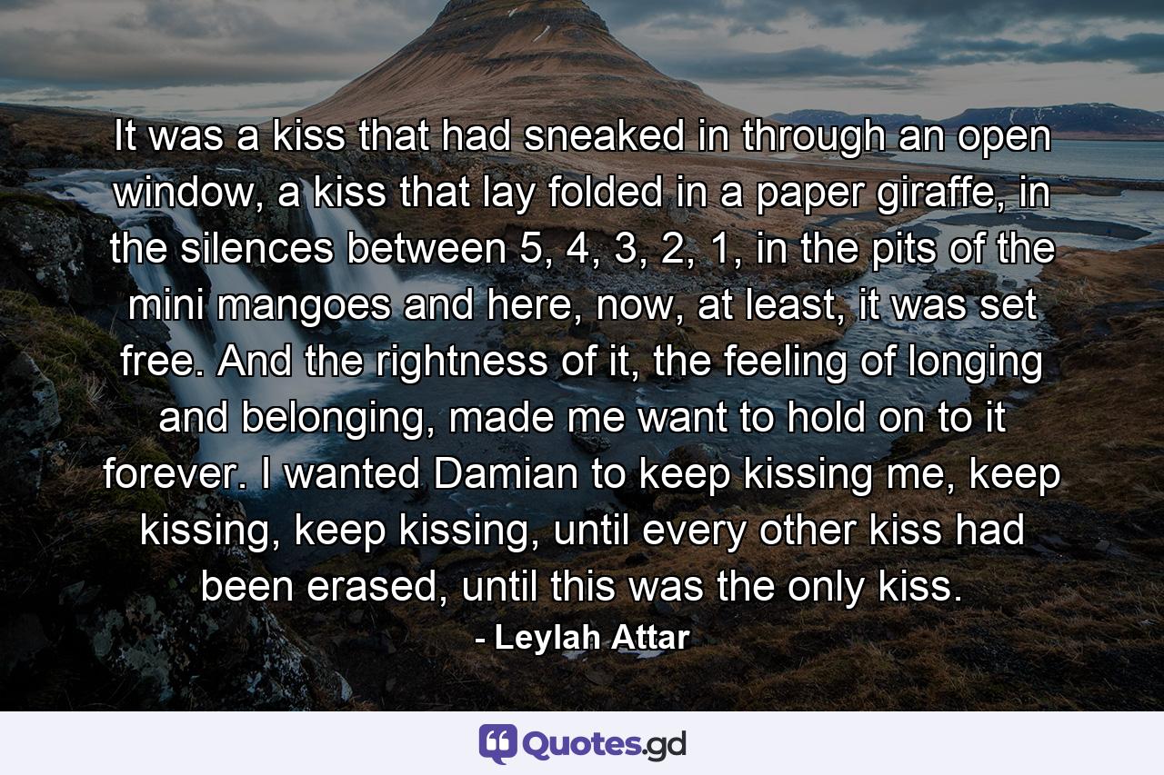 It was a kiss that had sneaked in through an open window, a kiss that lay folded in a paper giraffe, in the silences between 5, 4, 3, 2, 1, in the pits of the mini mangoes and here, now, at least, it was set free. And the rightness of it, the feeling of longing and belonging, made me want to hold on to it forever. I wanted Damian to keep kissing me, keep kissing, keep kissing, until every other kiss had been erased, until this was the only kiss. - Quote by Leylah Attar