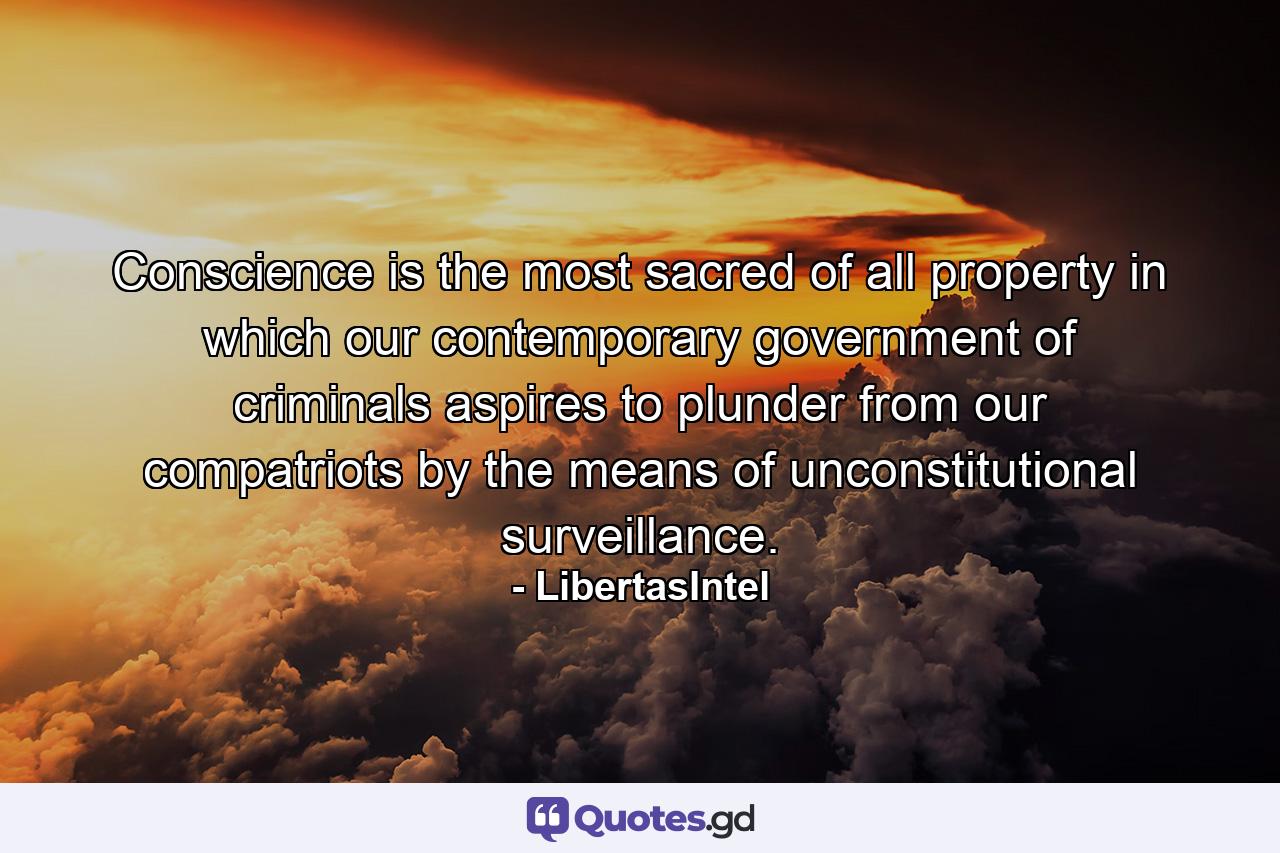 Conscience is the most sacred of all property in which our contemporary government of criminals aspires to plunder from our compatriots by the means of unconstitutional surveillance. - Quote by LibertasIntel