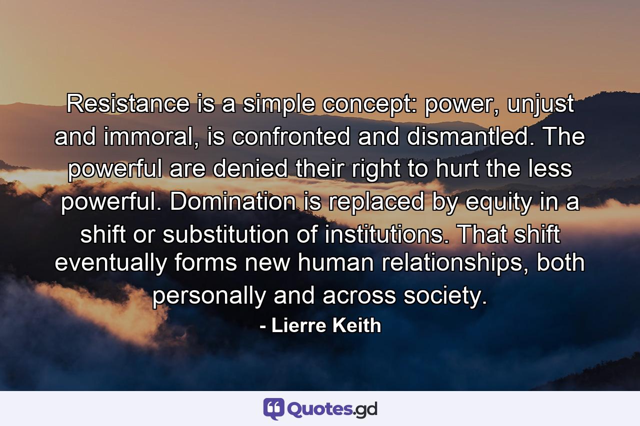 Resistance is a simple concept: power, unjust and immoral, is confronted and dismantled. The powerful are denied their right to hurt the less powerful. Domination is replaced by equity in a shift or substitution of institutions. That shift eventually forms new human relationships, both personally and across society. - Quote by Lierre Keith