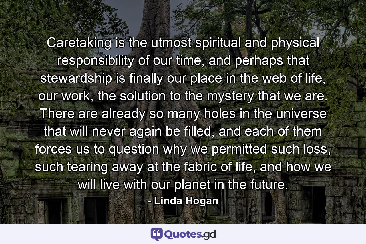 Caretaking is the utmost spiritual and physical responsibility of our time, and perhaps that stewardship is finally our place in the web of life, our work, the solution to the mystery that we are. There are already so many holes in the universe that will never again be filled, and each of them forces us to question why we permitted such loss, such tearing away at the fabric of life, and how we will live with our planet in the future. - Quote by Linda Hogan