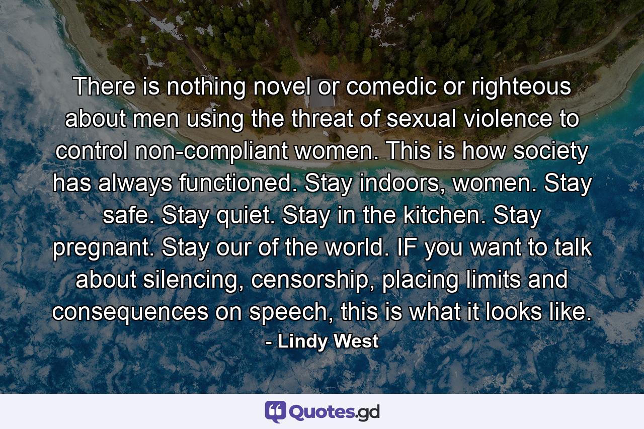 There is nothing novel or comedic or righteous about men using the threat of sexual violence to control non-compliant women. This is how society has always functioned. Stay indoors, women. Stay safe. Stay quiet. Stay in the kitchen. Stay pregnant. Stay our of the world. IF you want to talk about silencing, censorship, placing limits and consequences on speech, this is what it looks like. - Quote by Lindy West