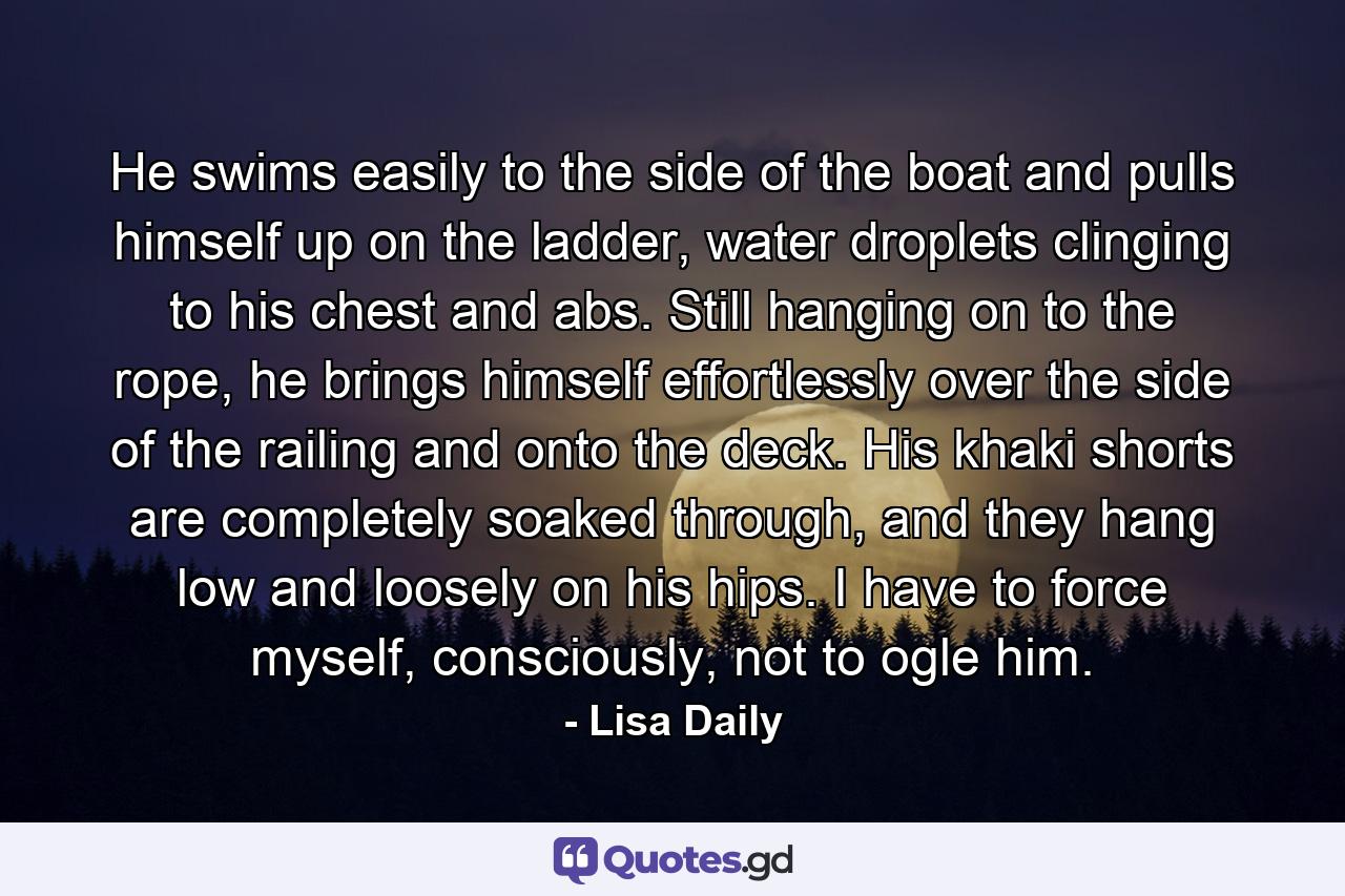 He swims easily to the side of the boat and pulls himself up on the ladder, water droplets clinging to his chest and abs. Still hanging on to the rope, he brings himself effortlessly over the side of the railing and onto the deck. His khaki shorts are completely soaked through, and they hang low and loosely on his hips. I have to force myself, consciously, not to ogle him. - Quote by Lisa Daily