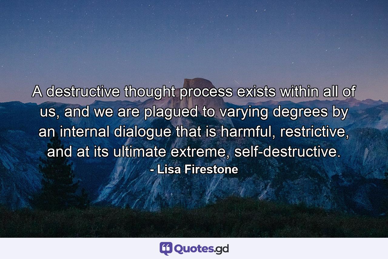 A destructive thought process exists within all of us, and we are plagued to varying degrees by an internal dialogue that is harmful, restrictive, and at its ultimate extreme, self-destructive. - Quote by Lisa Firestone