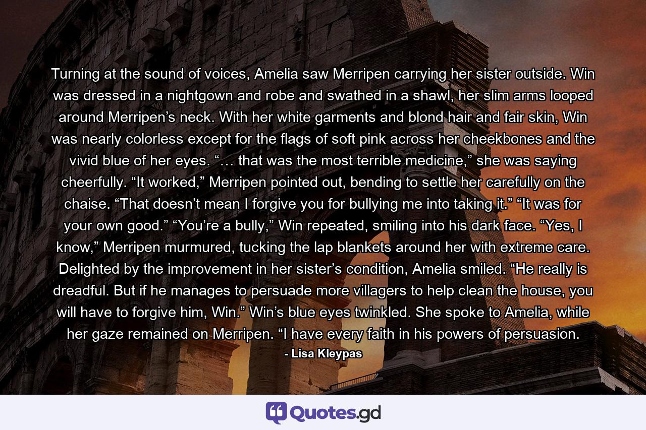 Turning at the sound of voices, Amelia saw Merripen carrying her sister outside. Win was dressed in a nightgown and robe and swathed in a shawl, her slim arms looped around Merripen’s neck. With her white garments and blond hair and fair skin, Win was nearly colorless except for the flags of soft pink across her cheekbones and the vivid blue of her eyes. “… that was the most terrible medicine,” she was saying cheerfully. “It worked,” Merripen pointed out, bending to settle her carefully on the chaise. “That doesn’t mean I forgive you for bullying me into taking it.” “It was for your own good.” “You’re a bully,” Win repeated, smiling into his dark face. “Yes, I know,” Merripen murmured, tucking the lap blankets around her with extreme care. Delighted by the improvement in her sister’s condition, Amelia smiled. “He really is dreadful. But if he manages to persuade more villagers to help clean the house, you will have to forgive him, Win.” Win’s blue eyes twinkled. She spoke to Amelia, while her gaze remained on Merripen. “I have every faith in his powers of persuasion. - Quote by Lisa Kleypas