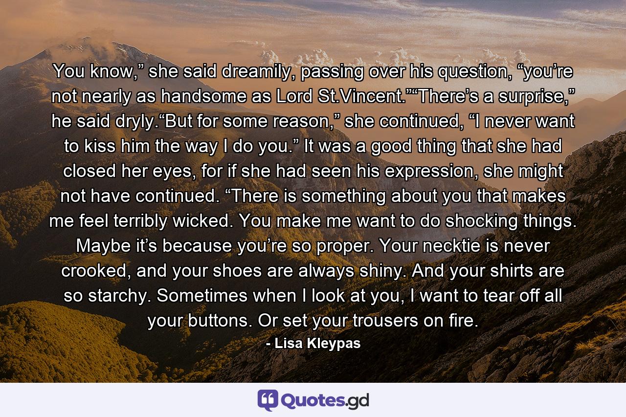 You know,” she said dreamily, passing over his question, “you’re not nearly as handsome as Lord St.Vincent.”“There’s a surprise,” he said dryly.“But for some reason,” she continued, “I never want to kiss him the way I do you.” It was a good thing that she had closed her eyes, for if she had seen his expression, she might not have continued. “There is something about you that makes me feel terribly wicked. You make me want to do shocking things. Maybe it’s because you’re so proper. Your necktie is never crooked, and your shoes are always shiny. And your shirts are so starchy. Sometimes when I look at you, I want to tear off all your buttons. Or set your trousers on fire. - Quote by Lisa Kleypas