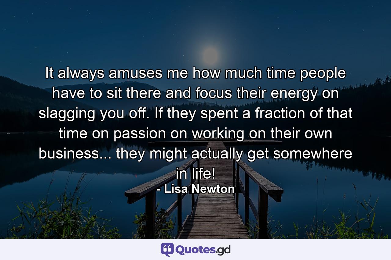 It always amuses me how much time people have to sit there and focus their energy on slagging you off. If they spent a fraction of that time on passion on working on their own business... they might actually get somewhere in life! - Quote by Lisa Newton