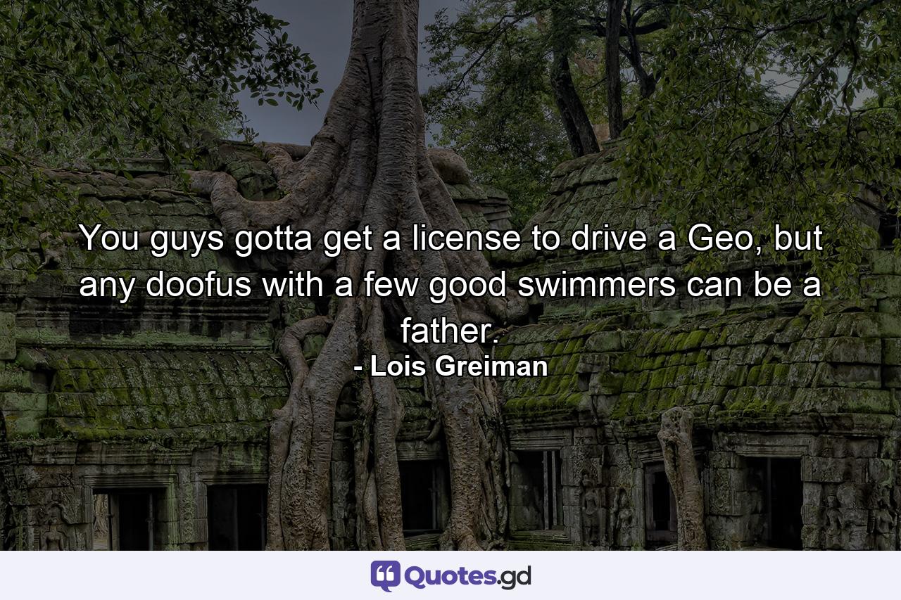 You guys gotta get a license to drive a Geo, but any doofus with a few good swimmers can be a father. - Quote by Lois Greiman