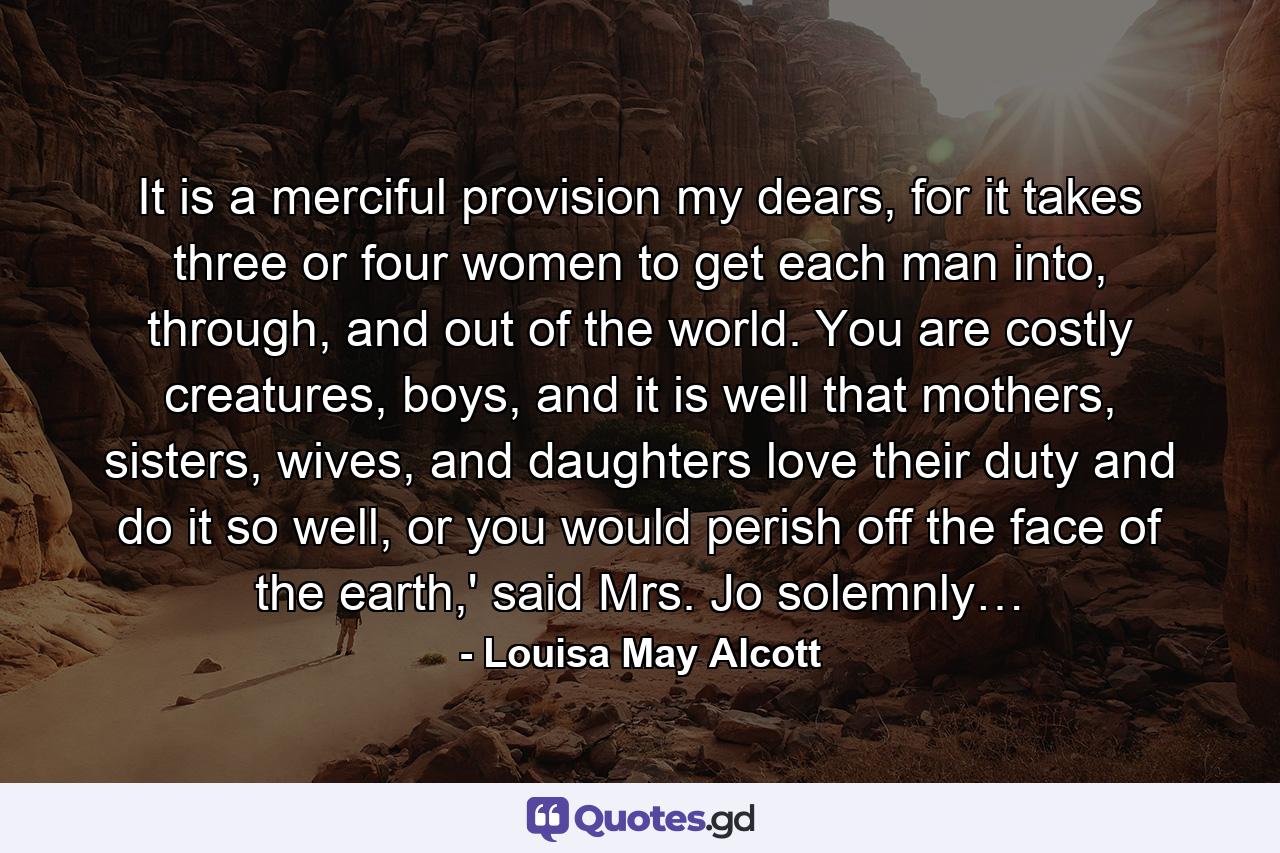 It is a merciful provision my dears, for it takes three or four women to get each man into, through, and out of the world. You are costly creatures, boys, and it is well that mothers, sisters, wives, and daughters love their duty and do it so well, or you would perish off the face of the earth,' said Mrs. Jo solemnly… - Quote by Louisa May Alcott
