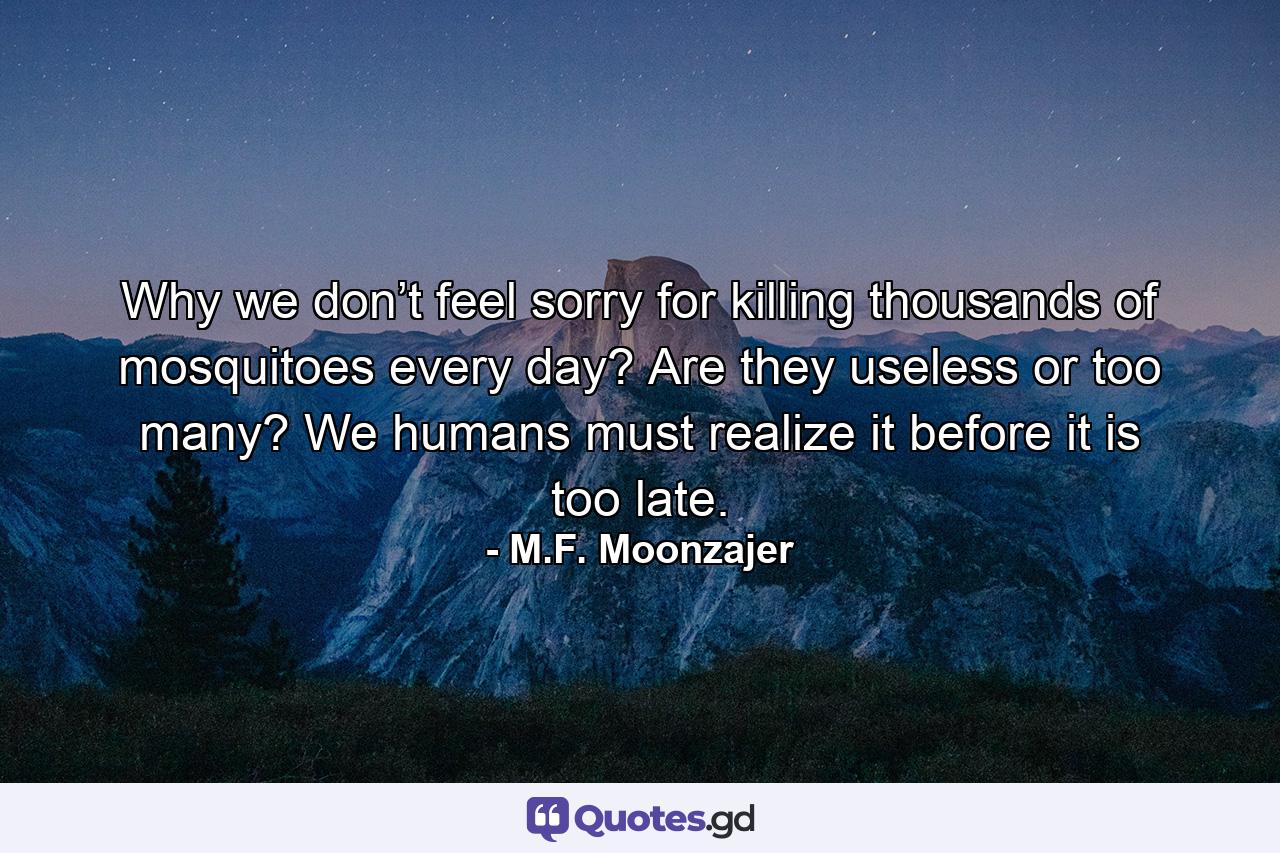Why we don’t feel sorry for killing thousands of mosquitoes every day? Are they useless or too many? We humans must realize it before it is too late. - Quote by M.F. Moonzajer