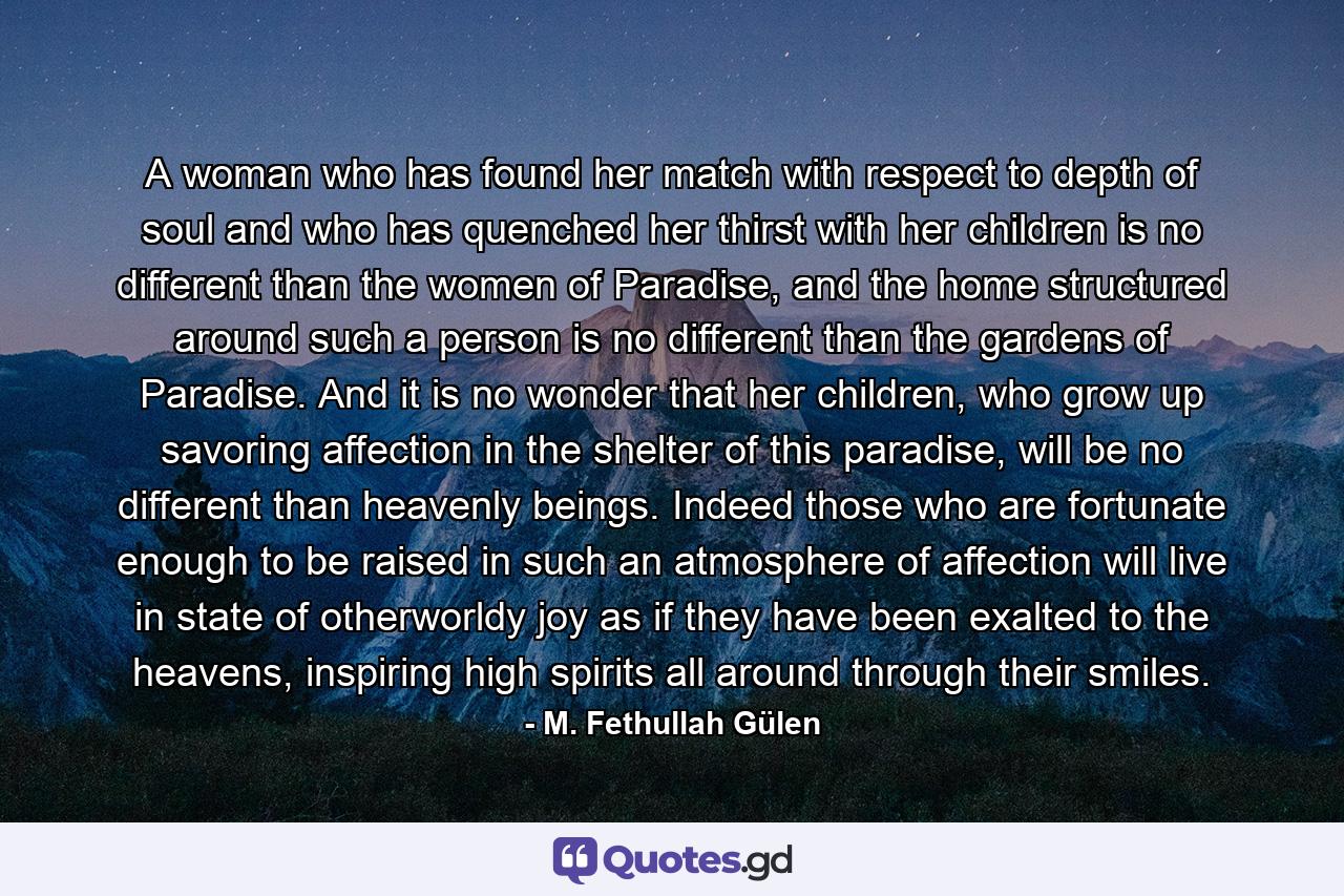 A woman who has found her match with respect to depth of soul and who has quenched her thirst with her children is no different than the women of Paradise, and the home structured around such a person is no different than the gardens of Paradise. And it is no wonder that her children, who grow up savoring affection in the shelter of this paradise, will be no different than heavenly beings. Indeed those who are fortunate enough to be raised in such an atmosphere of affection will live in state of otherworldy joy as if they have been exalted to the heavens, inspiring high spirits all around through their smiles. - Quote by M. Fethullah Gülen