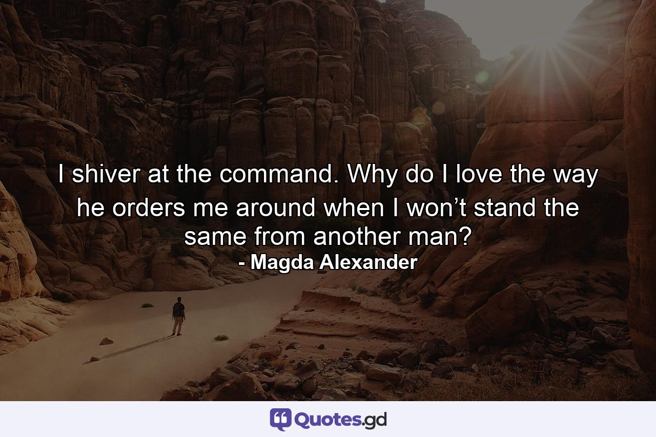 I shiver at the command. Why do I love the way he orders me around when I won’t stand the same from another man? - Quote by Magda Alexander