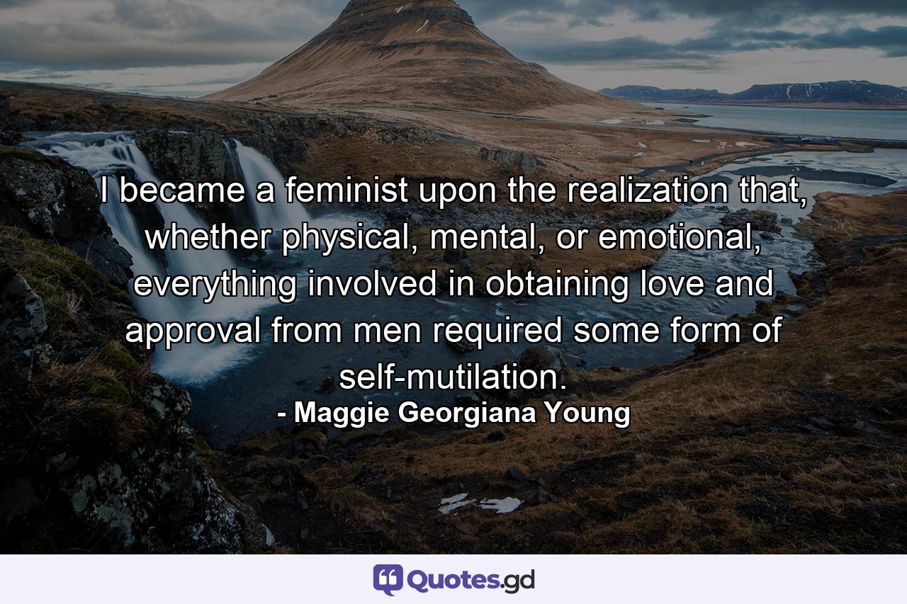 I became a feminist upon the realization that, whether physical, mental, or emotional, everything involved in obtaining love and approval from men required some form of self-mutilation. - Quote by Maggie Georgiana Young