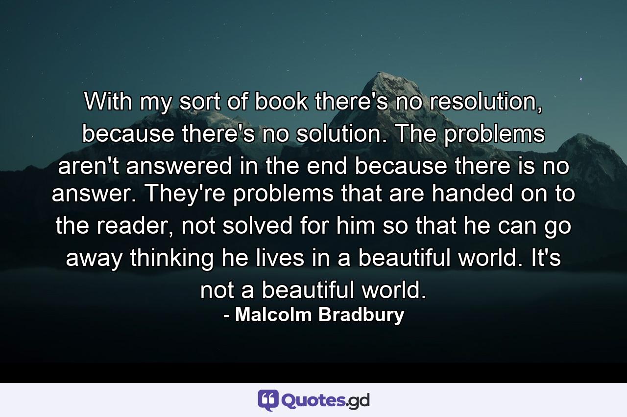 With my sort of book there's no resolution, because there's no solution. The problems aren't answered in the end because there is no answer. They're problems that are handed on to the reader, not solved for him so that he can go away thinking he lives in a beautiful world. It's not a beautiful world. - Quote by Malcolm Bradbury