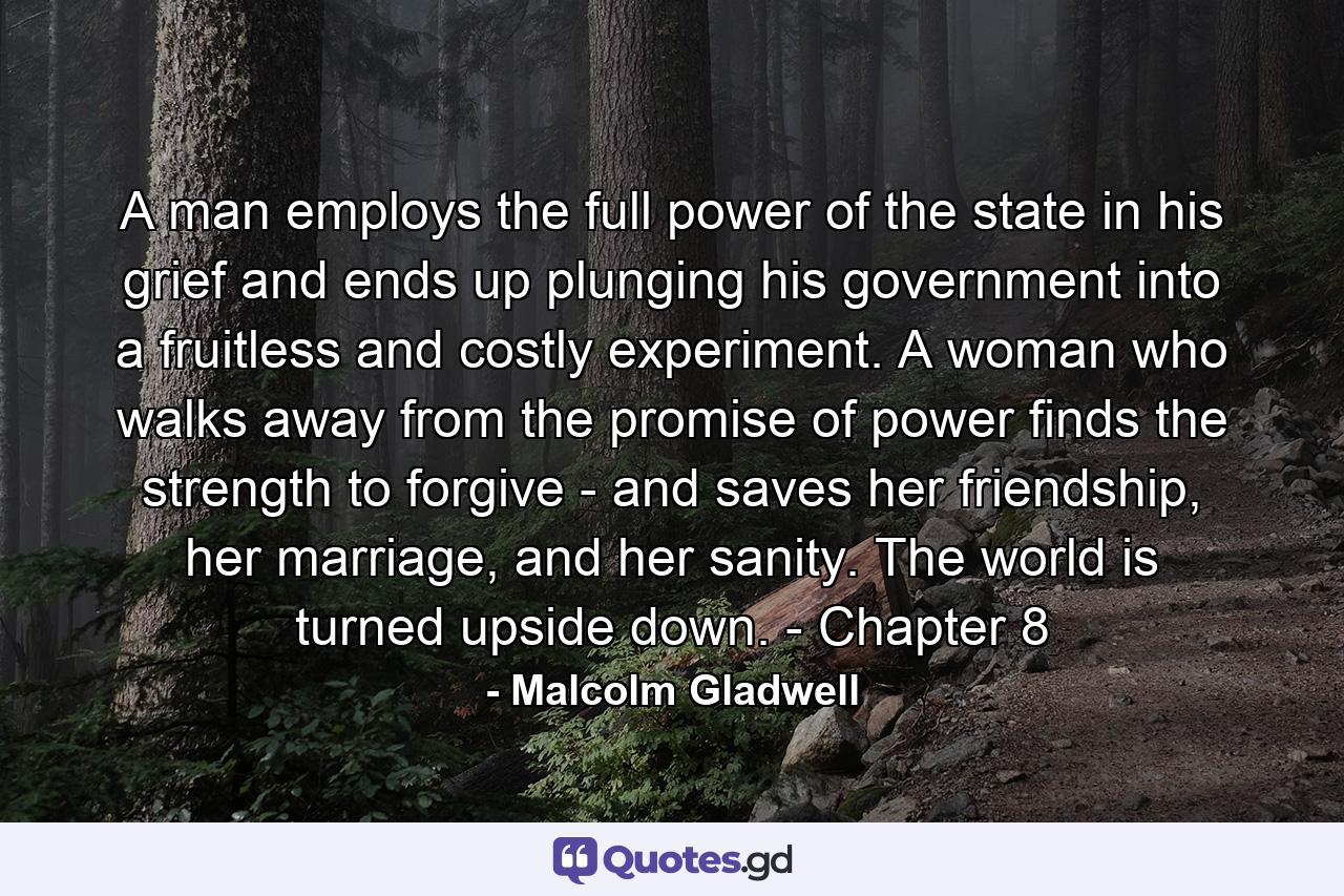 A man employs the full power of the state in his grief and ends up plunging his government into a fruitless and costly experiment. A woman who walks away from the promise of power finds the strength to forgive - and saves her friendship, her marriage, and her sanity. The world is turned upside down. - Chapter 8 - Quote by Malcolm Gladwell