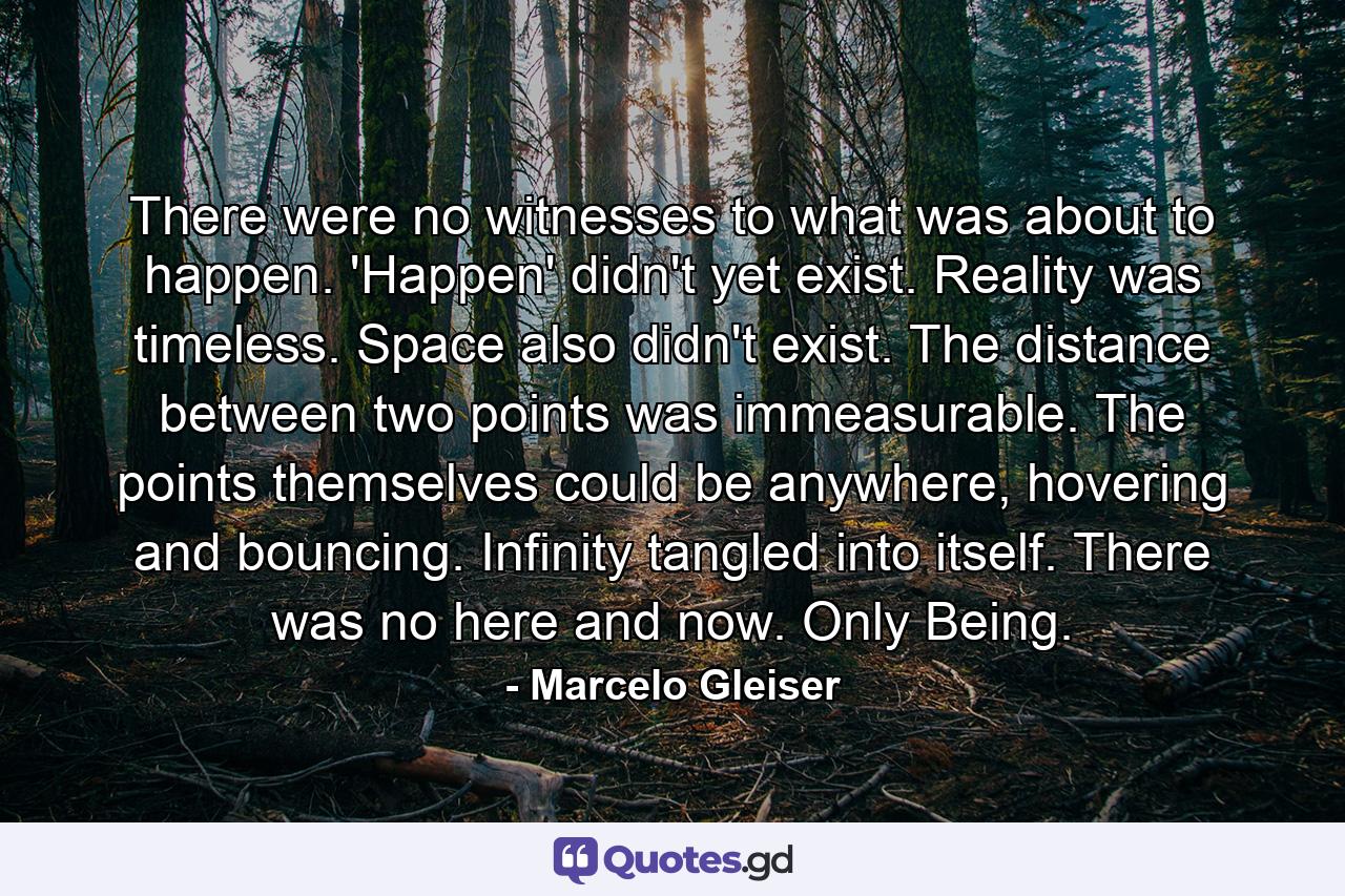 There were no witnesses to what was about to happen. 'Happen' didn't yet exist. Reality was timeless. Space also didn't exist. The distance between two points was immeasurable. The points themselves could be anywhere, hovering and bouncing. Infinity tangled into itself. There was no here and now. Only Being. - Quote by Marcelo Gleiser