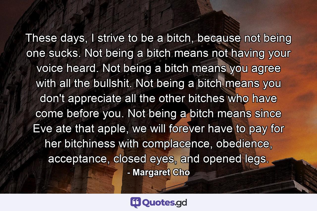 These days, I strive to be a bitch, because not being one sucks. Not being a bitch means not having your voice heard. Not being a bitch means you agree with all the bullshit. Not being a bitch means you don't appreciate all the other bitches who have come before you. Not being a bitch means since Eve ate that apple, we will forever have to pay for her bitchiness with complacence, obedience, acceptance, closed eyes, and opened legs. - Quote by Margaret Cho