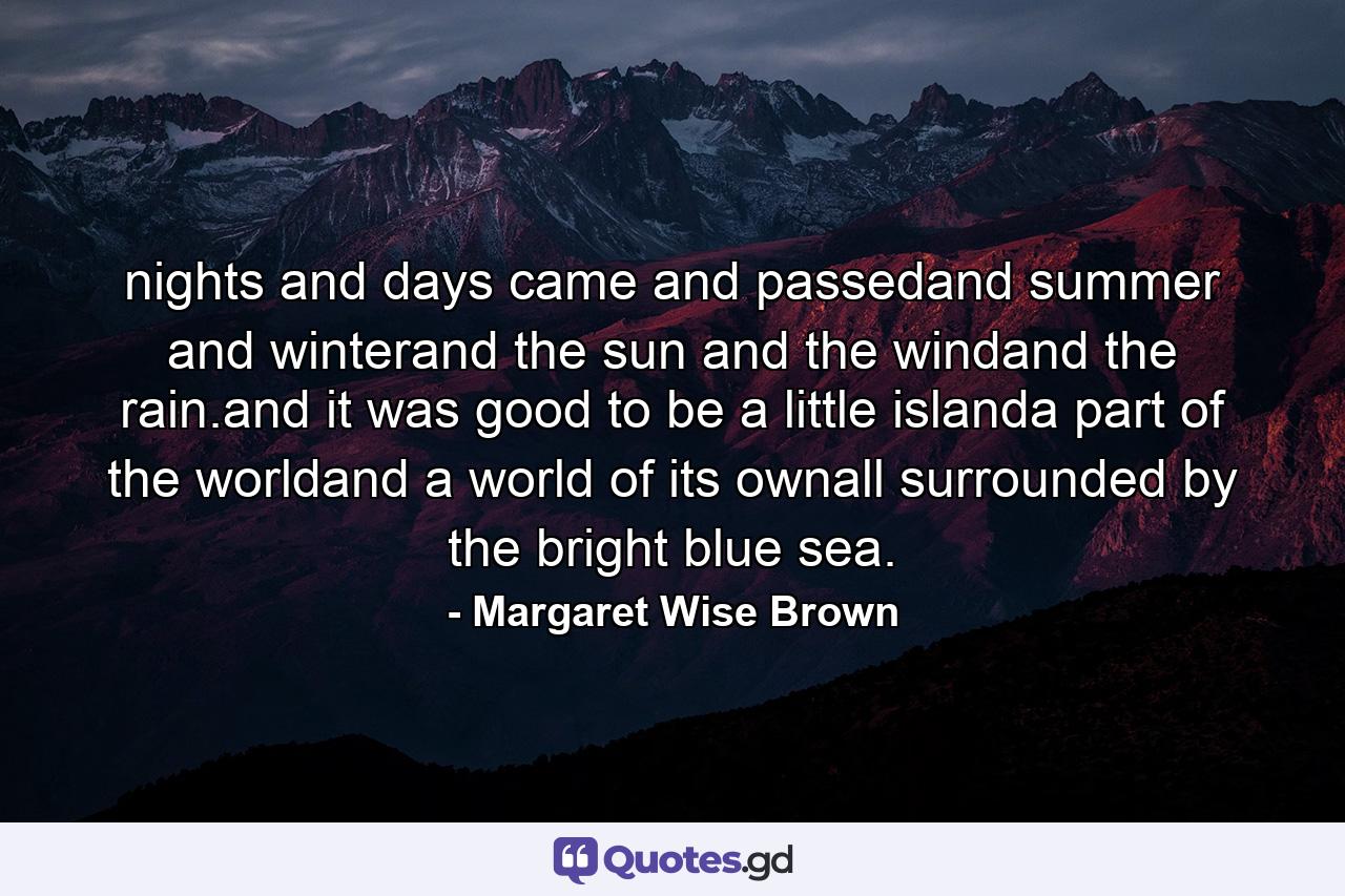 nights and days came and passedand summer and winterand the sun and the windand the rain.and it was good to be a little islanda part of the worldand a world of its ownall surrounded by the bright blue sea. - Quote by Margaret Wise Brown