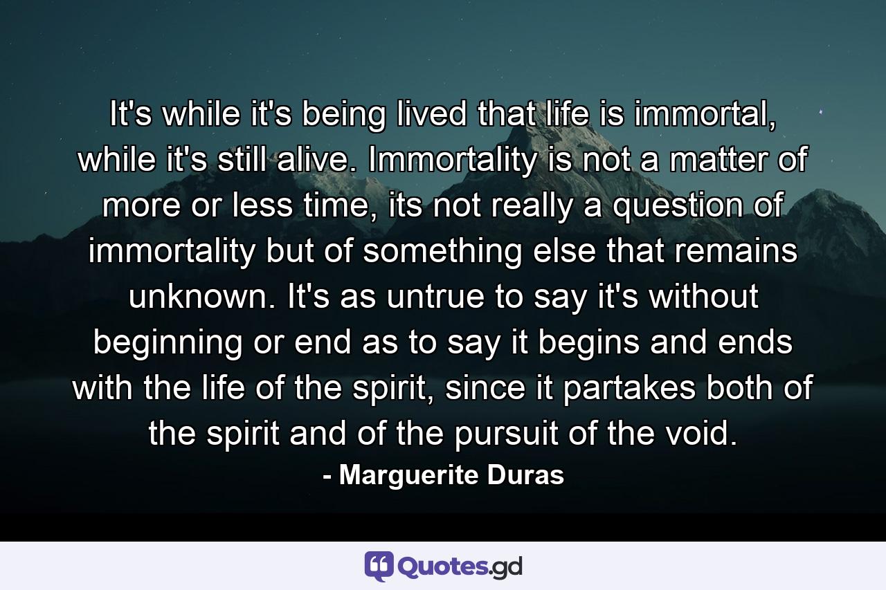 It's while it's being lived that life is immortal, while it's still alive. Immortality is not a matter of more or less time, its not really a question of immortality but of something else that remains unknown. It's as untrue to say it's without beginning or end as to say it begins and ends with the life of the spirit, since it partakes both of the spirit and of the pursuit of the void. - Quote by Marguerite Duras