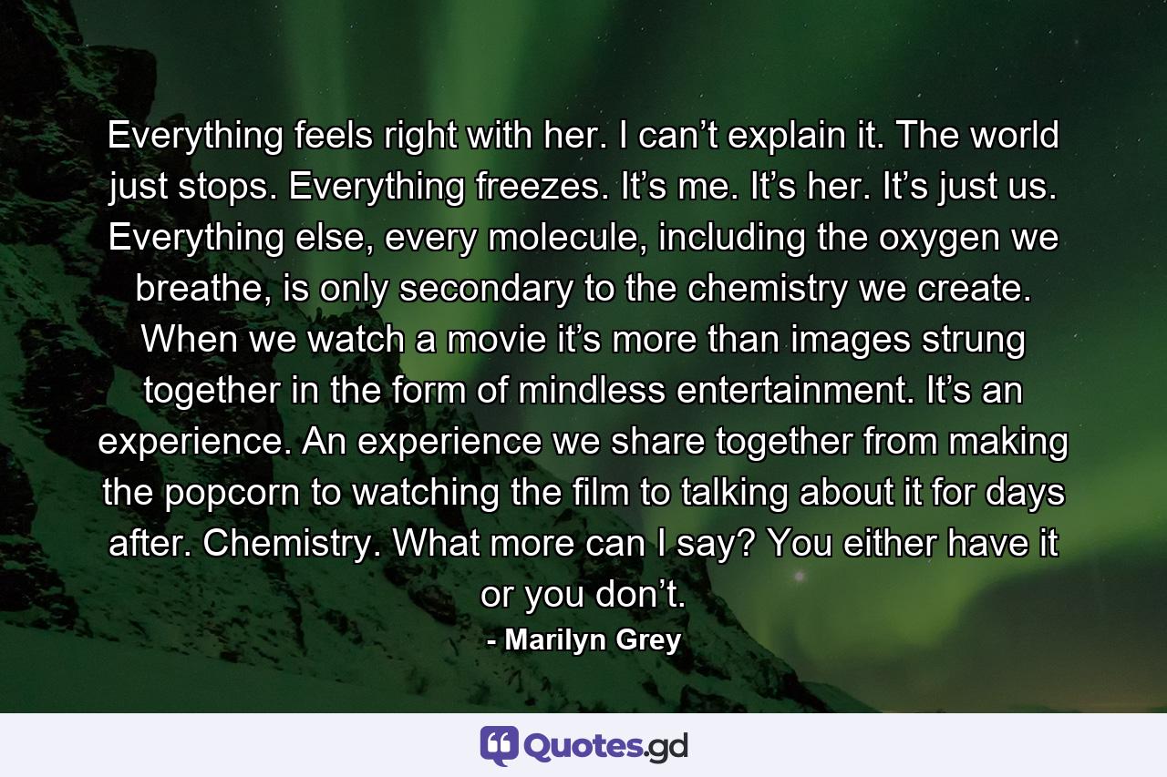 Everything feels right with her. I can’t explain it. The world just stops. Everything freezes. It’s me. It’s her. It’s just us. Everything else, every molecule, including the oxygen we breathe, is only secondary to the chemistry we create. When we watch a movie it’s more than images strung together in the form of mindless entertainment. It’s an experience. An experience we share together from making the popcorn to watching the film to talking about it for days after. Chemistry. What more can I say? You either have it or you don’t. - Quote by Marilyn Grey