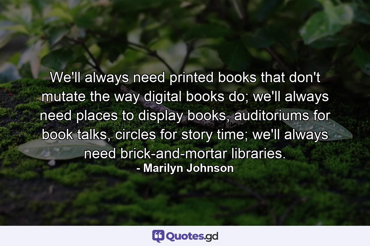 We'll always need printed books that don't mutate the way digital books do; we'll always need places to display books, auditoriums for book talks, circles for story time; we'll always need brick-and-mortar libraries. - Quote by Marilyn Johnson