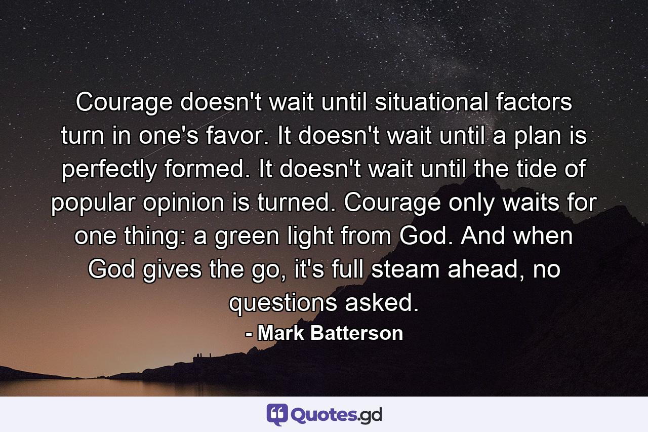 Courage doesn't wait until situational factors turn in one's favor. It doesn't wait until a plan is perfectly formed. It doesn't wait until the tide of popular opinion is turned. Courage only waits for one thing: a green light from God. And when God gives the go, it's full steam ahead, no questions asked. - Quote by Mark Batterson