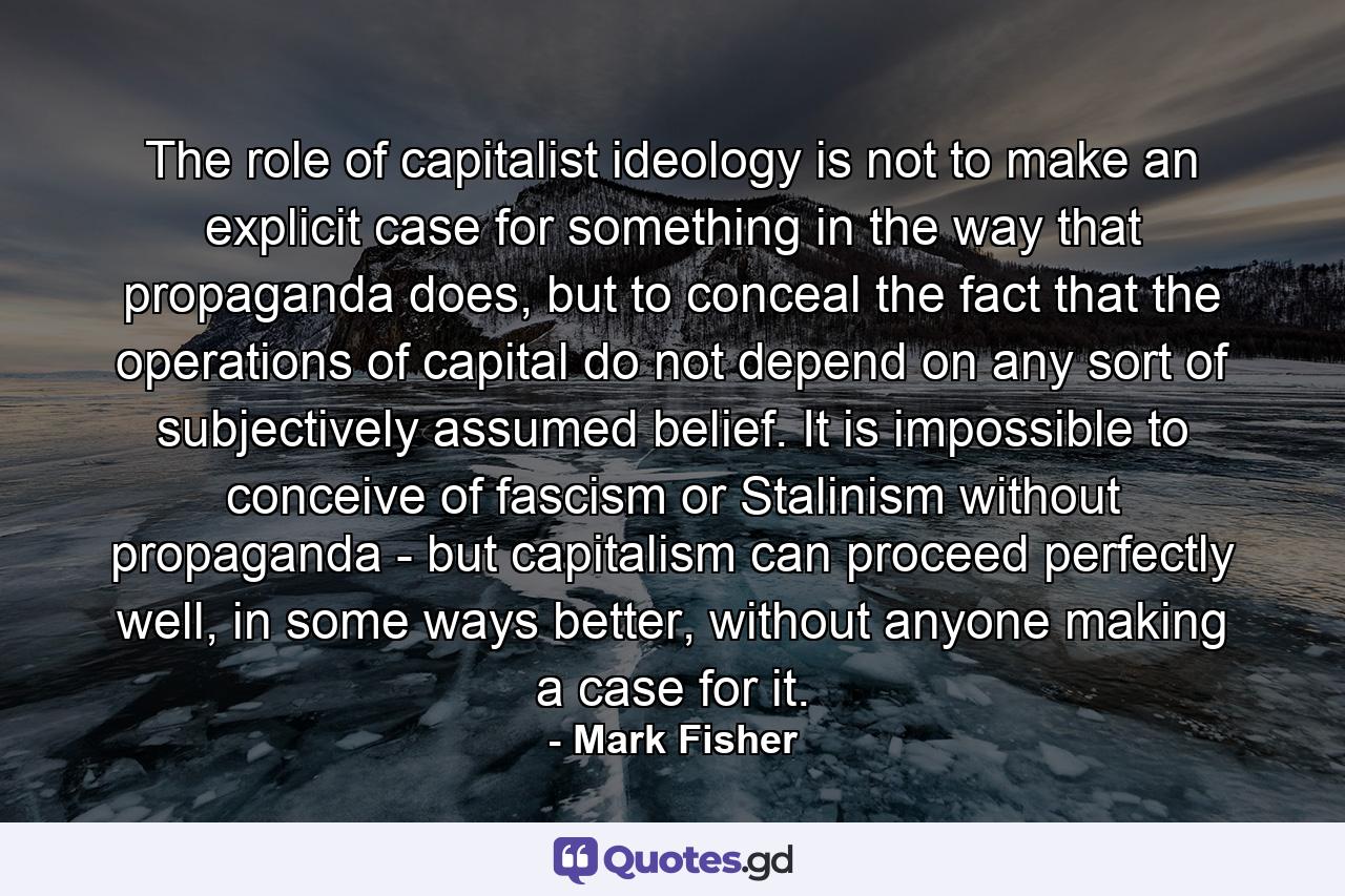 The role of capitalist ideology is not to make an explicit case for something in the way that propaganda does, but to conceal the fact that the operations of capital do not depend on any sort of subjectively assumed belief. It is impossible to conceive of fascism or Stalinism without propaganda - but capitalism can proceed perfectly well, in some ways better, without anyone making a case for it. - Quote by Mark Fisher