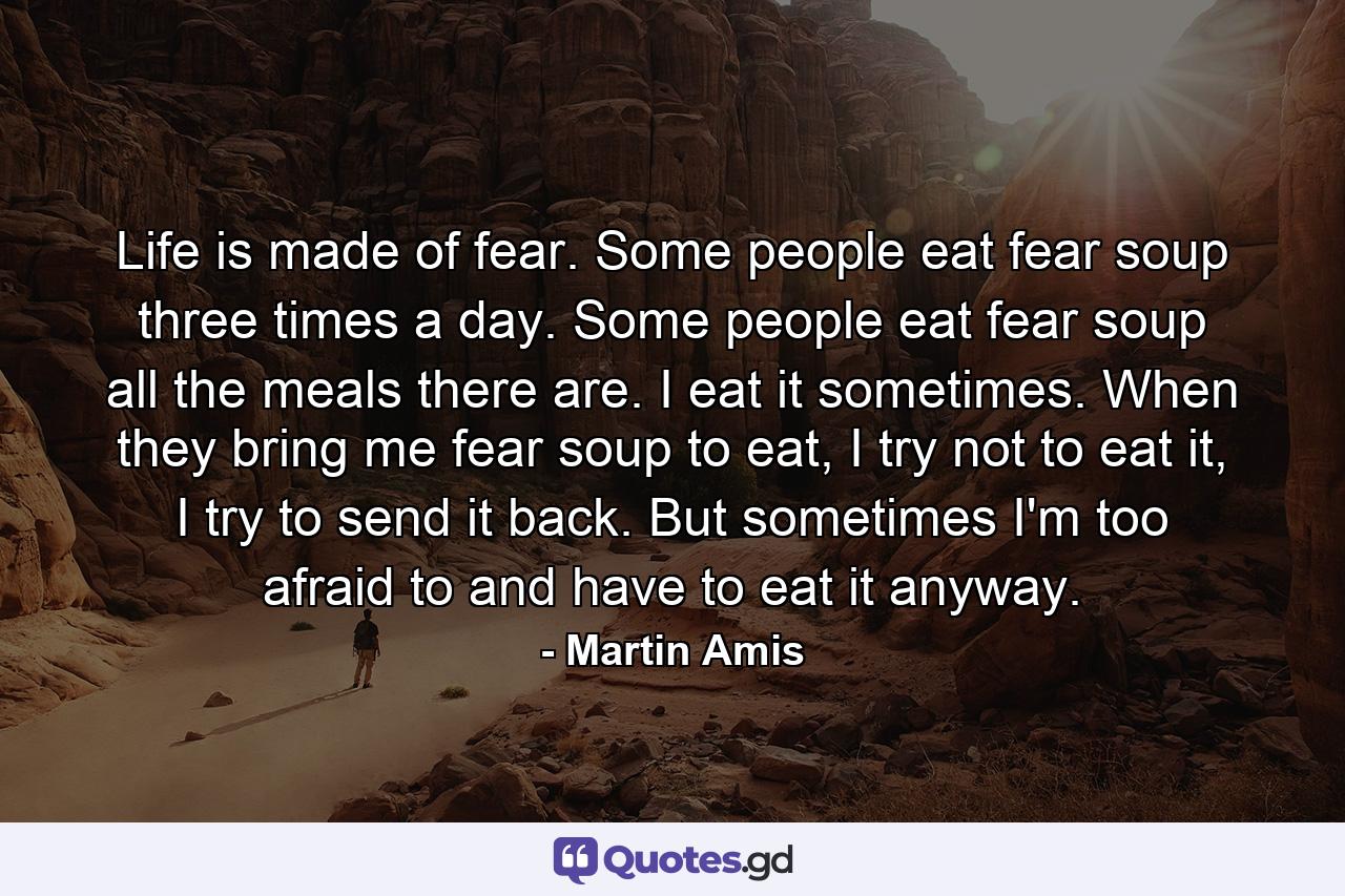 Life is made of fear. Some people eat fear soup three times a day. Some people eat fear soup all the meals there are. I eat it sometimes. When they bring me fear soup to eat, I try not to eat it, I try to send it back. But sometimes I'm too afraid to and have to eat it anyway. - Quote by Martin Amis