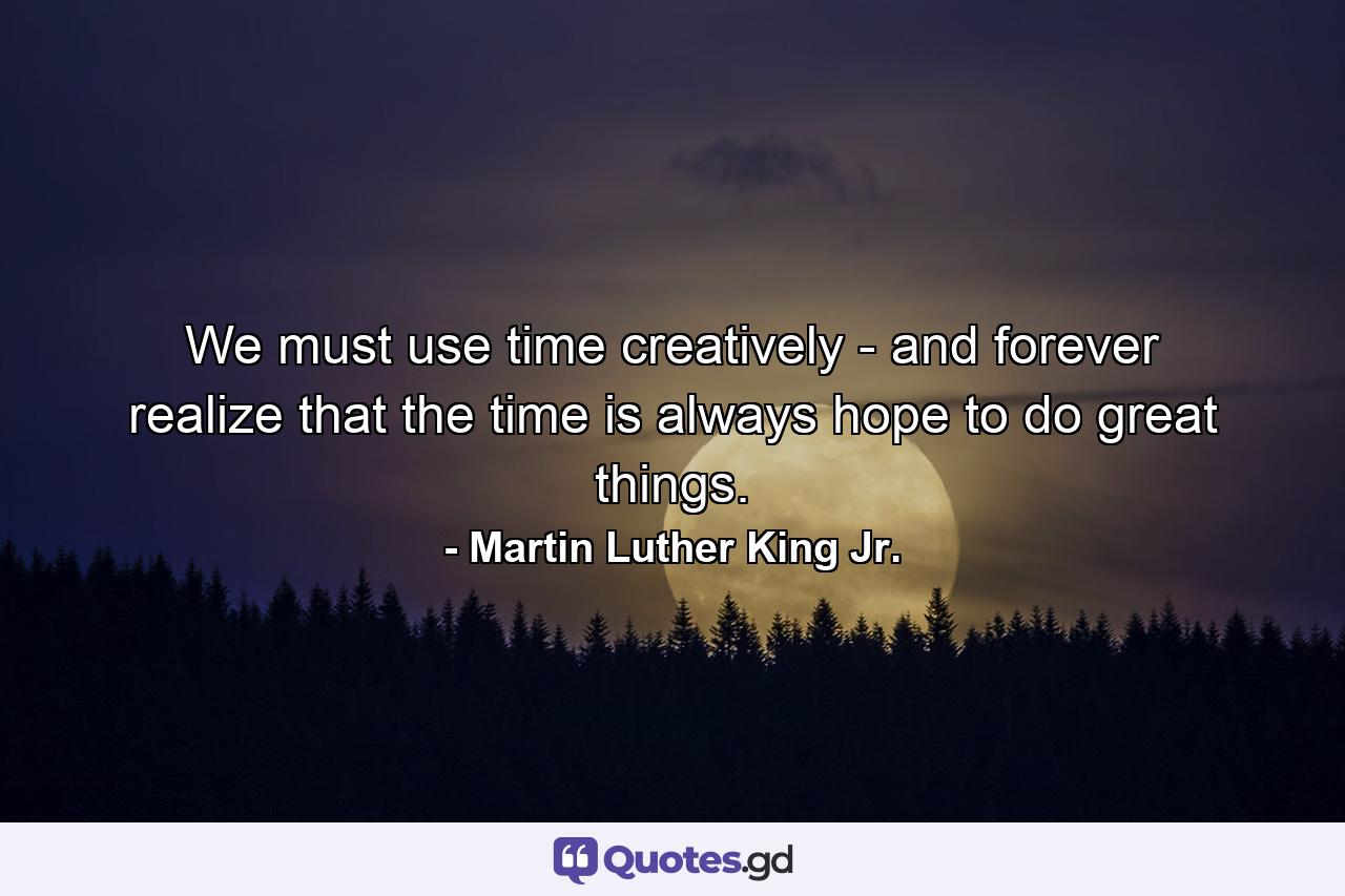 We must use time creatively - and forever realize that the time is always hope to do great things. - Quote by Martin Luther King Jr.