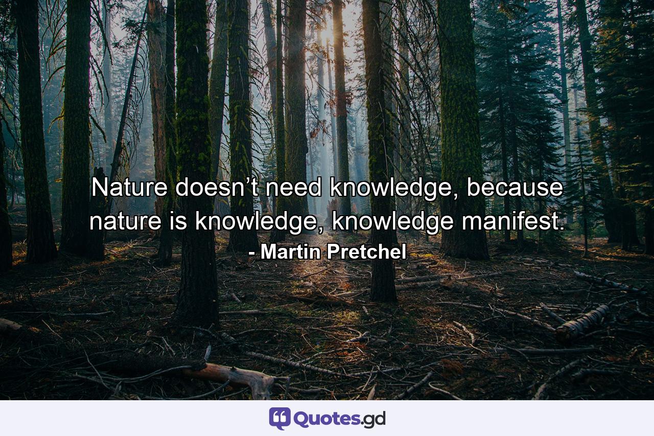 Nature doesn’t need knowledge, because nature is knowledge, knowledge manifest. - Quote by Martin Pretchel