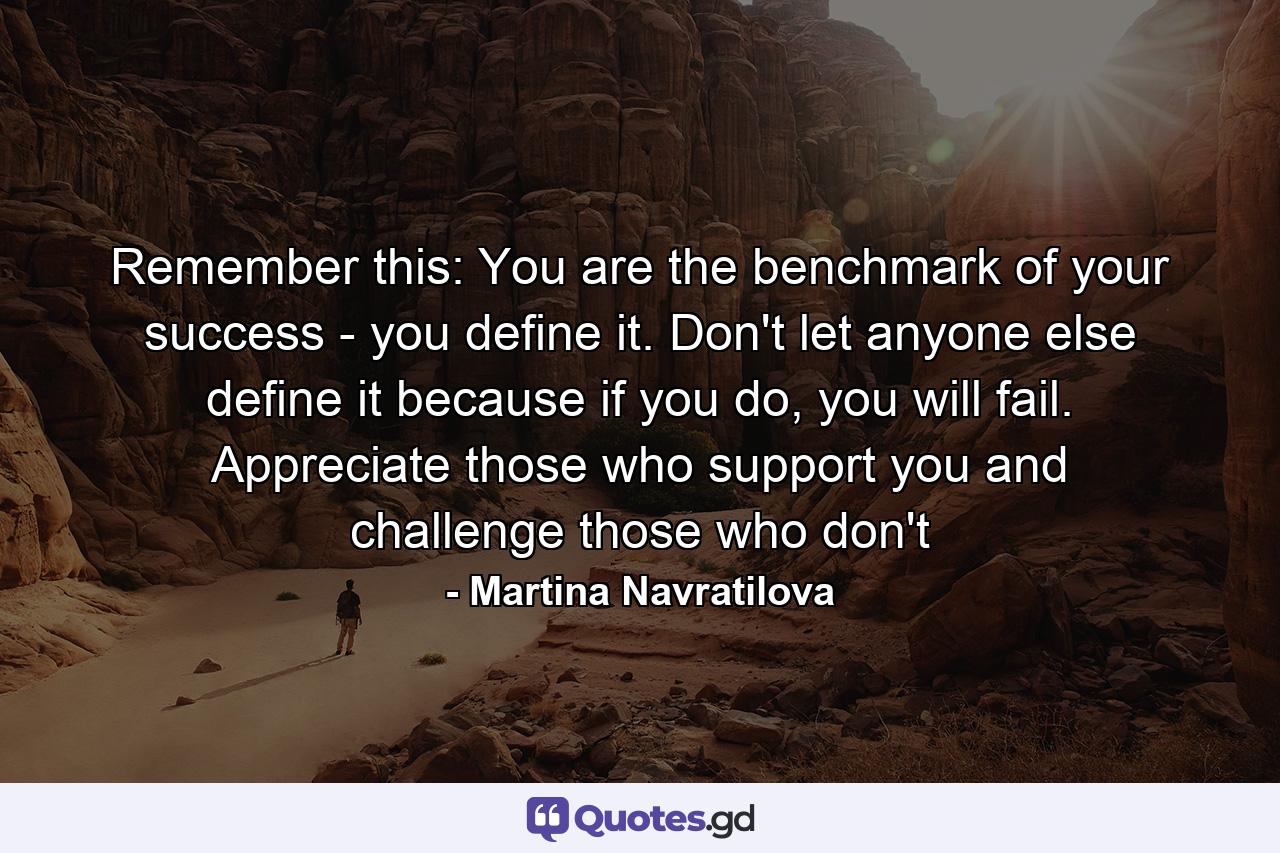 Remember this: You are the benchmark of your success - you define it. Don't let anyone else define it because if you do, you will fail. Appreciate those who support you and challenge those who don't - Quote by Martina Navratilova