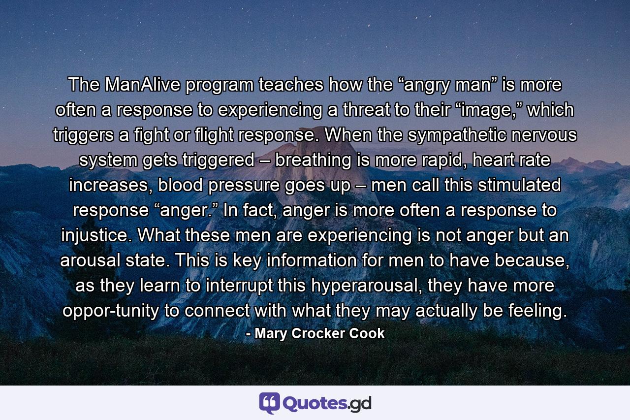 The ManAlive program teaches how the “angry man” is more often a response to experiencing a threat to their “image,” which triggers a fight or flight response. When the sympathetic nervous system gets triggered – breathing is more rapid, heart rate increases, blood pressure goes up – men call this stimulated response “anger.” In fact, anger is more often a response to injustice. What these men are experiencing is not anger but an arousal state. This is key information for men to have because, as they learn to interrupt this hyperarousal, they have more oppor-tunity to connect with what they may actually be feeling. - Quote by Mary Crocker Cook