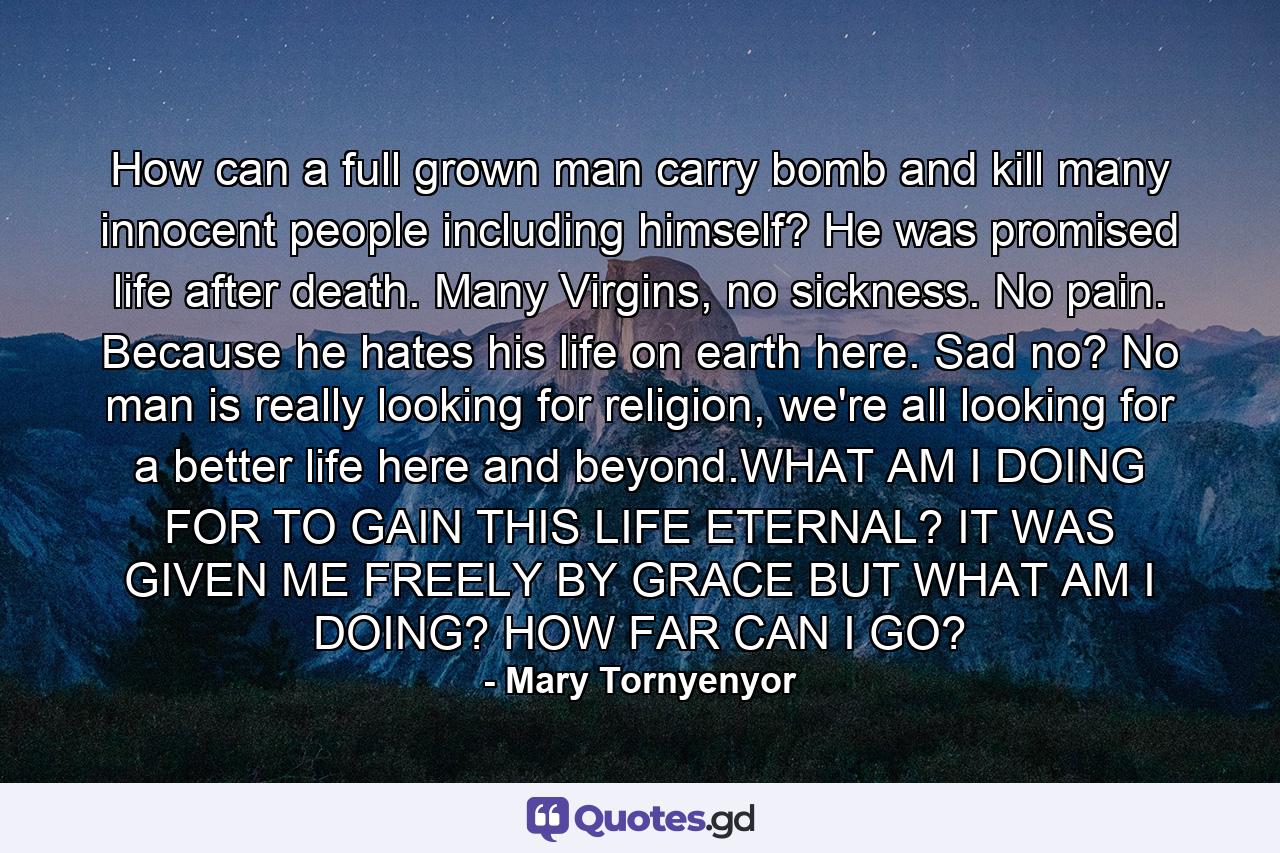 How can a full grown man carry bomb and kill many innocent people including himself? He was promised life after death. Many Virgins, no sickness. No pain. Because he hates his life on earth here. Sad no? No man is really looking for religion, we're all looking for a better life here and beyond.WHAT AM I DOING FOR TO GAIN THIS LIFE ETERNAL? IT WAS GIVEN ME FREELY BY GRACE BUT WHAT AM I DOING? HOW FAR CAN I GO? - Quote by Mary Tornyenyor