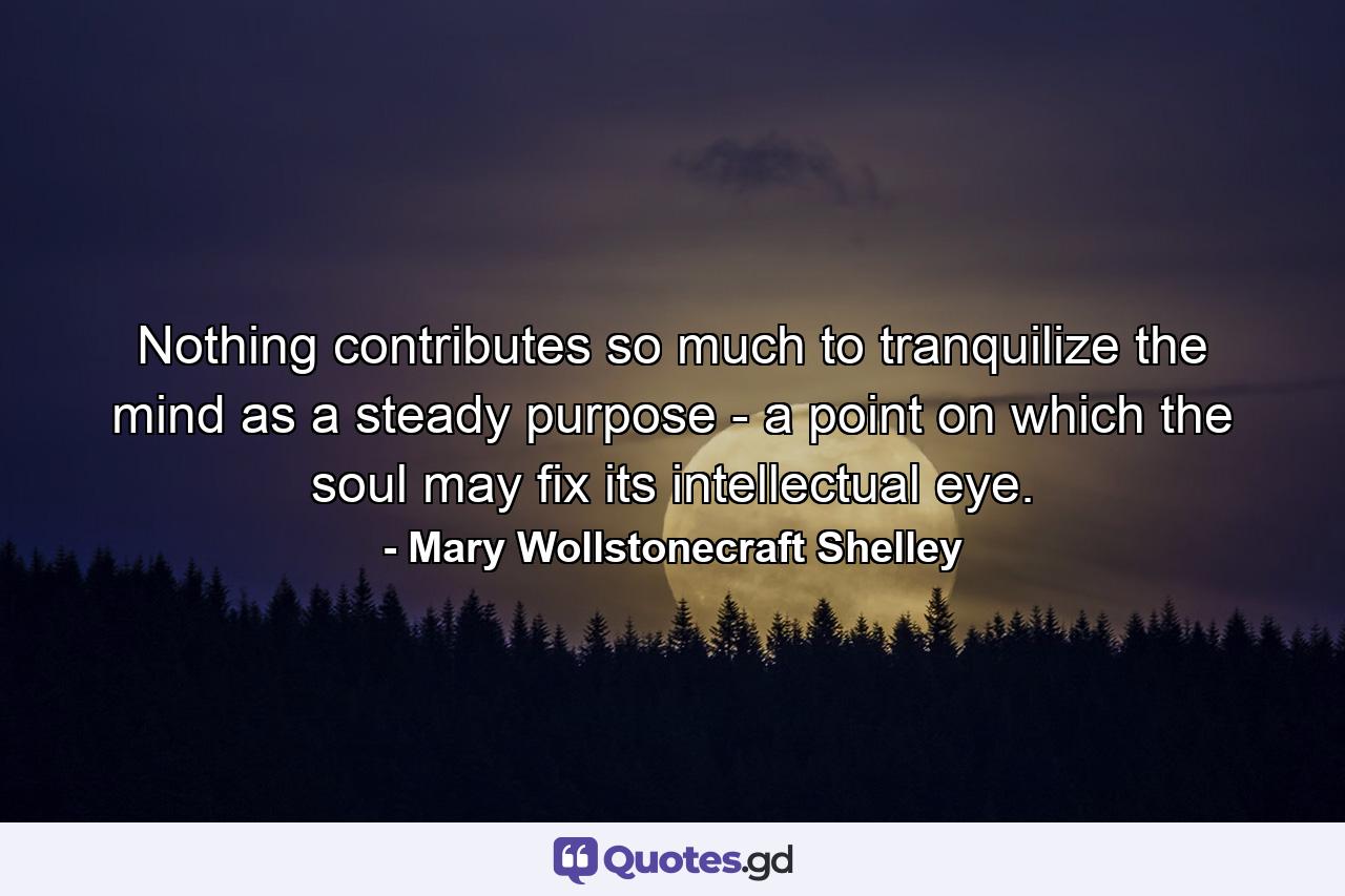 Nothing contributes so much to tranquilize the mind as a steady purpose - a point on which the soul may fix its intellectual eye. - Quote by Mary Wollstonecraft Shelley