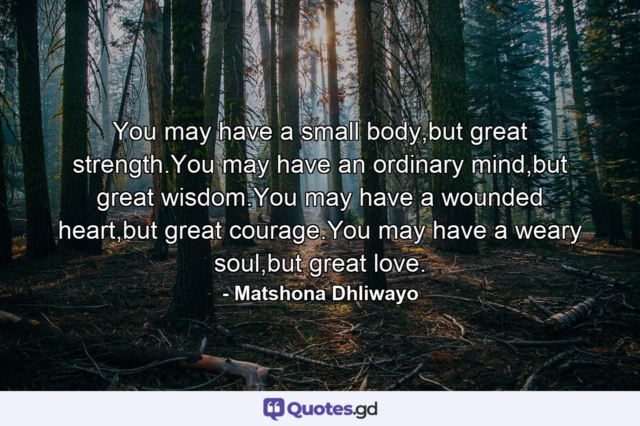 You may have a small body,but great strength.You may have an ordinary mind,but great wisdom.You may have a wounded heart,but great courage.You may have a weary soul,but great love. - Quote by Matshona Dhliwayo